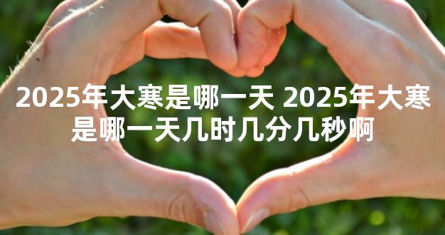 2025年大寒是哪一天 2025年大寒是哪一天几时几分几秒